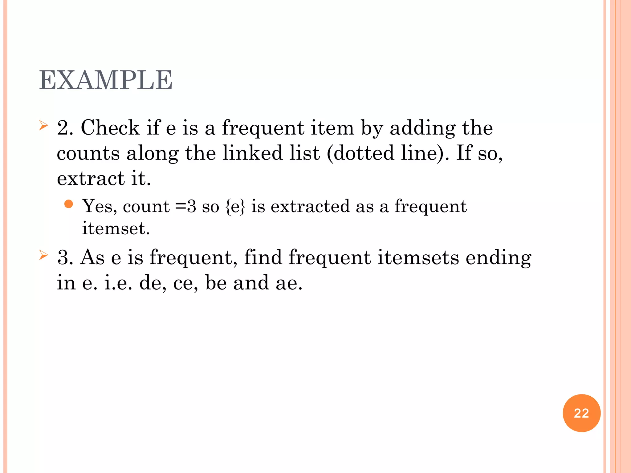 EXAMPLE
 2. Check if e is a frequent item by adding the
counts along the linked list (dotted line). If so,
extract it.
 Yes, count =3 so {e} is extracted as a frequent
itemset.
 3. As e is frequent, find frequent itemsets ending
in e. i.e. de, ce, be and ae.
22
 