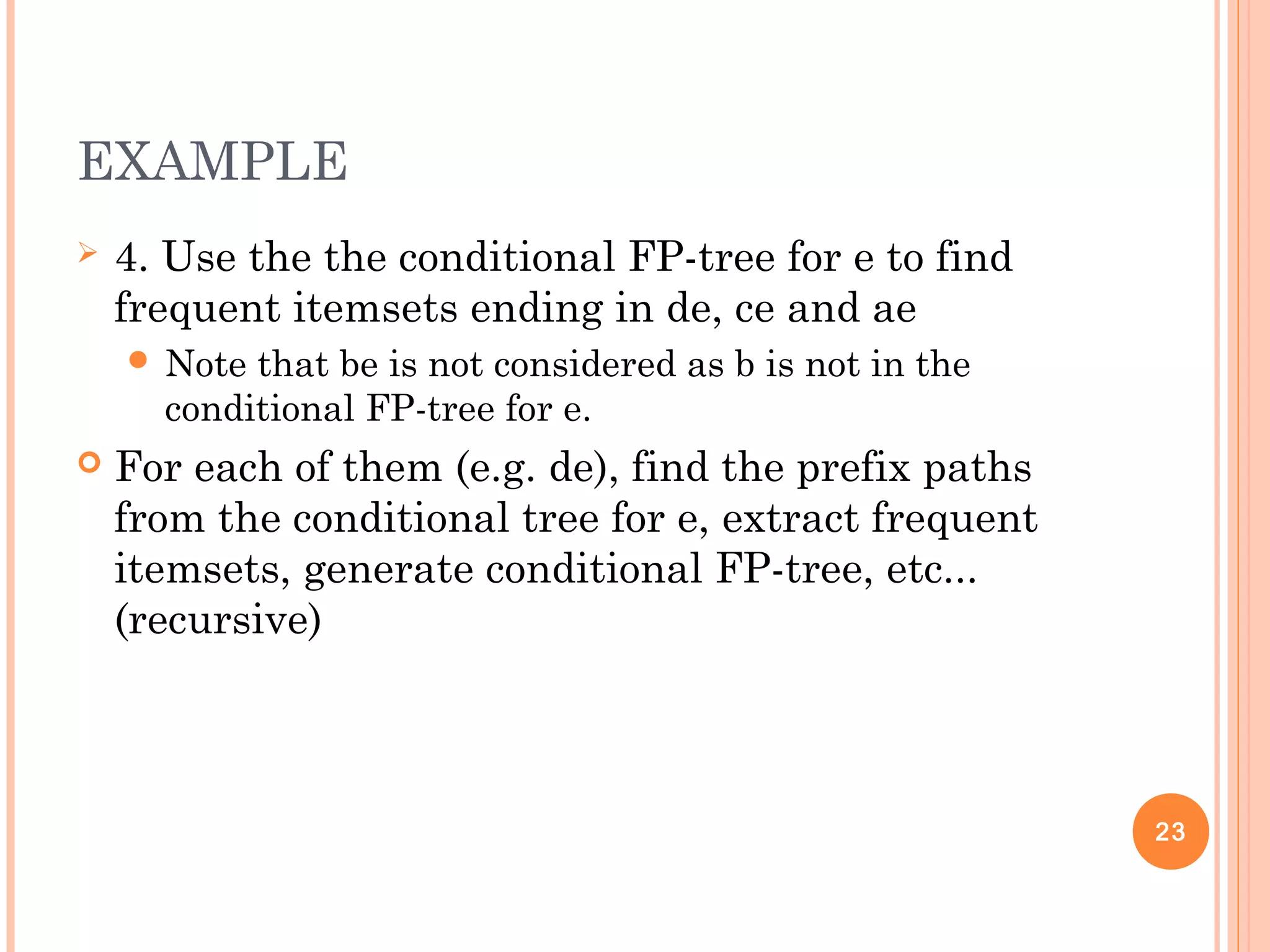 EXAMPLE
 4. Use the the conditional FP-tree for e to find
frequent itemsets ending in de, ce and ae
 Note that be is not considered as b is not in the
conditional FP-tree for e.
 For each of them (e.g. de), find the prefix paths
from the conditional tree for e, extract frequent
itemsets, generate conditional FP-tree, etc...
(recursive)
23
 