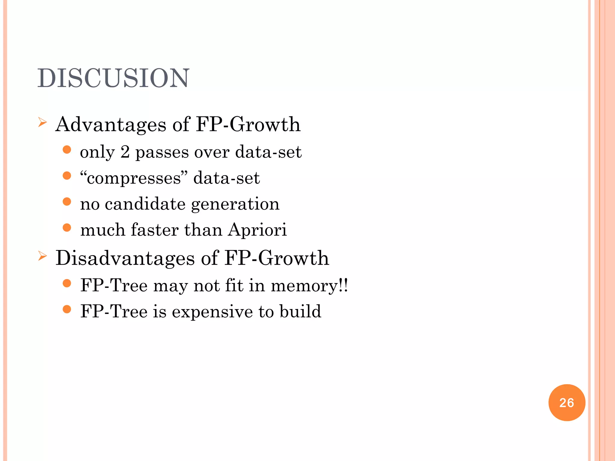 DISCUSION
 Advantages of FP-Growth
 only 2 passes over data-set
 “compresses” data-set
 no candidate generation
 much faster than Apriori
 Disadvantages of FP-Growth
 FP-Tree may not fit in memory!!
 FP-Tree is expensive to build
26
 