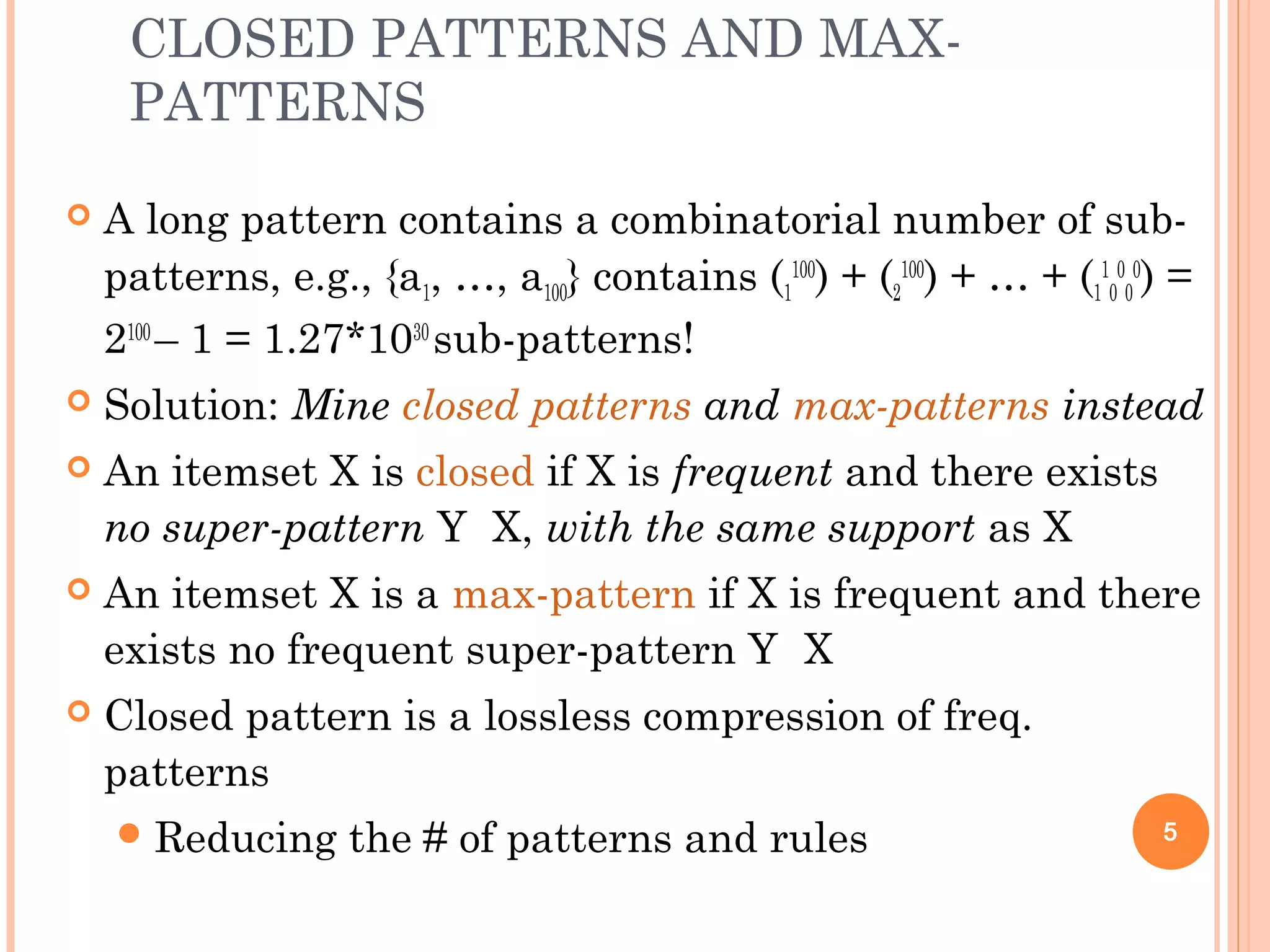 CLOSED PATTERNS AND MAX-
PATTERNS
 A long pattern contains a combinatorial number of sub-
patterns, e.g., {a1, …, a100} contains (1
100
) + (2
100
) + … + (1
1
0
0
0
0
) =
2100
– 1 = 1.27*1030
sub-patterns!
 Solution: Mine closed patterns and max-patterns instead
 An itemset X is closed if X is frequent and there exists
no super-pattern Y X, with the same support as X
 An itemset X is a max-pattern if X is frequent and there
exists no frequent super-pattern Y X
 Closed pattern is a lossless compression of freq.
patterns
Reducing the # of patterns and rules 5
 
