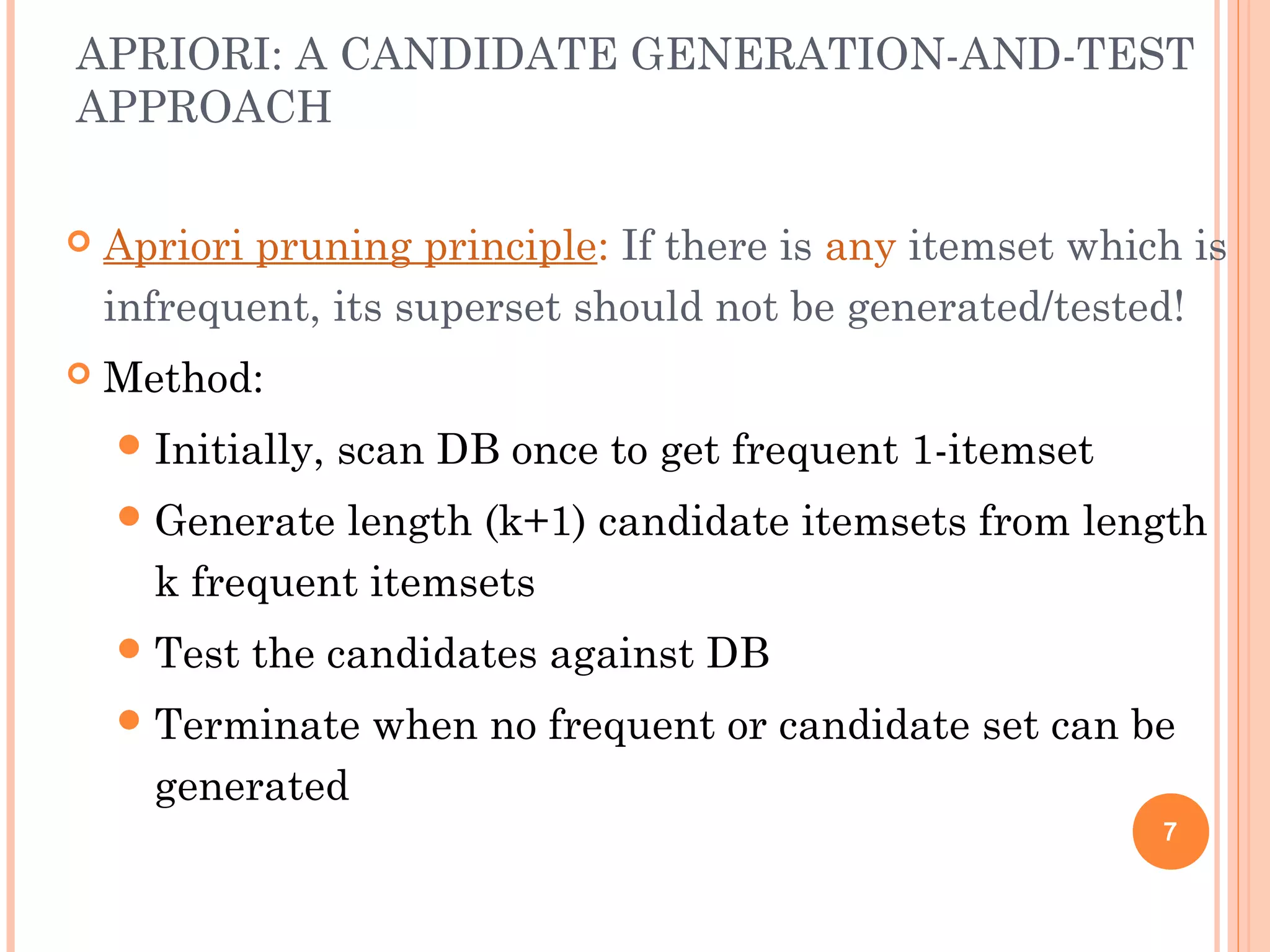 APRIORI: A CANDIDATE GENERATION-AND-TEST
APPROACH
 Apriori pruning principle: If there is any itemset which is
infrequent, its superset should not be generated/tested!
 Method:
Initially, scan DB once to get frequent 1-itemset
Generate length (k+1) candidate itemsets from length
k frequent itemsets
Test the candidates against DB
Terminate when no frequent or candidate set can be
generated
7
 