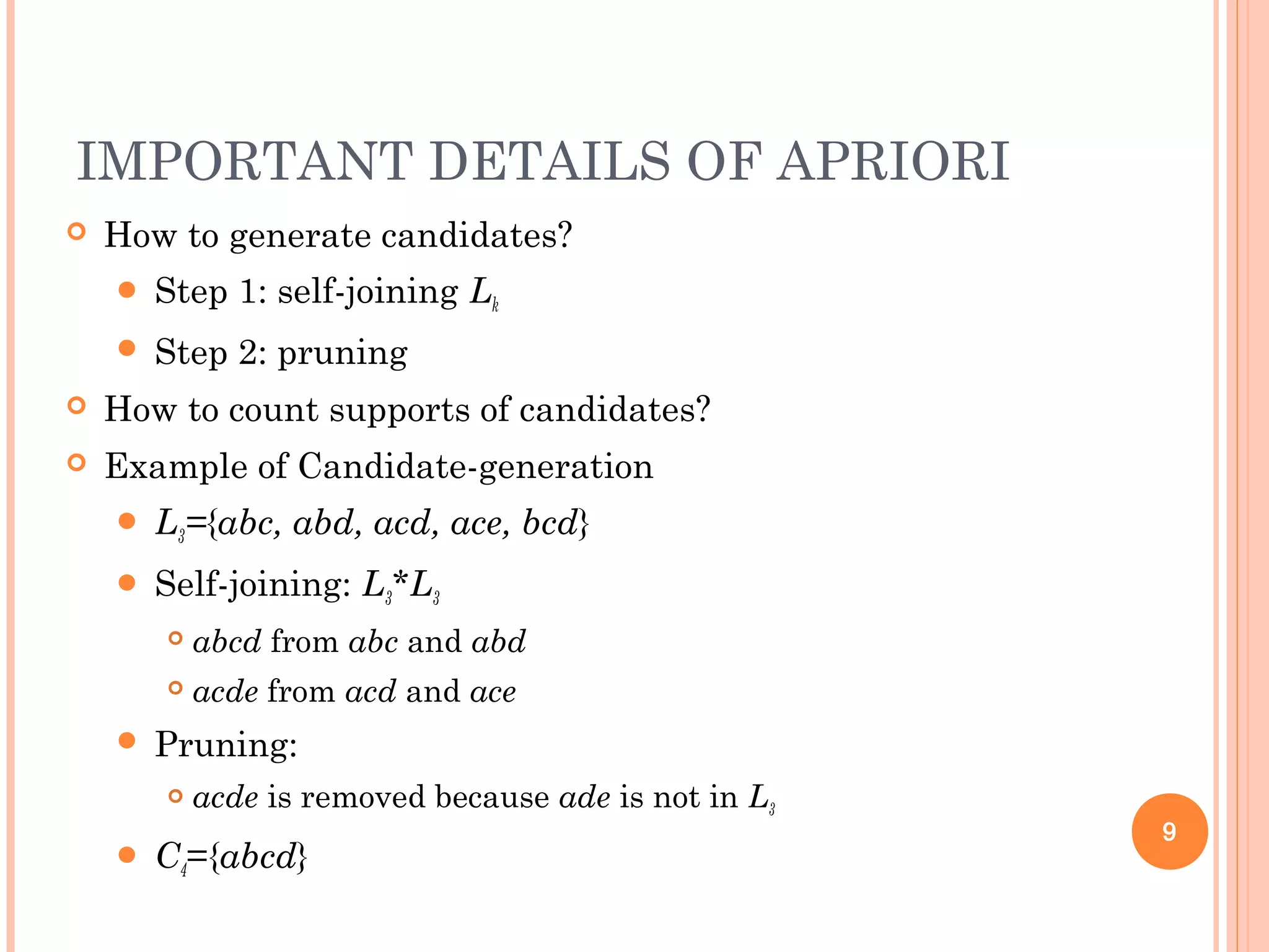 IMPORTANT DETAILS OF APRIORI
 How to generate candidates?
 Step 1: self-joining Lk
 Step 2: pruning
 How to count supports of candidates?
 Example of Candidate-generation
 L3={abc, abd, acd, ace, bcd}
 Self-joining: L3*L3
 abcd from abc and abd
 acde from acd and ace
 Pruning:
 acde is removed because ade is not in L3
 C4={abcd}
9
 