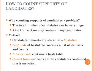HOW TO COUNT SUPPORTS OF
CANDIDATES?
 Why counting supports of candidates a problem?
The total number of candidates can be very huge
 One transaction may contain many candidates
 Method:
Candidate itemsets are stored in a hash-tree
Leaf node of hash-tree contains a list of itemsets
and counts
Interior node contains a hash table
Subset function: finds all the candidates contained
in a transaction
10
 