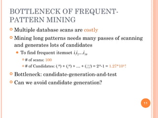 BOTTLENECK OF FREQUENT-
PATTERN MINING
 Multiple database scans are costly
 Mining long patterns needs many passes of scanning
and generates lots of candidates
 To find frequent itemset i1i2…i100
 # of scans: 100
 # of Candidates: (1
100
) + (2
100
) + … + (1
1
0
0
0
0
) = 2100
-1 = 1.27*1030
!
 Bottleneck: candidate-generation-and-test
 Can we avoid candidate generation?
11
 