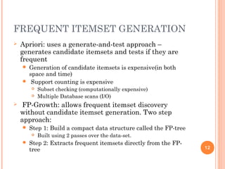FREQUENT ITEMSET GENERATION
 Apriori: uses a generate-and-test approach –
generates candidate itemsets and tests if they are
frequent
 Generation of candidate itemsets is expensive(in both
space and time)
 Support counting is expensive
 Subset checking (computationally expensive)
 Multiple Database scans (I/O)
 FP-Growth: allows frequent itemset discovery
without candidate itemset generation. Two step
approach:
 Step 1: Build a compact data structure called the FP-tree
 Built using 2 passes over the data-set.
 Step 2: Extracts frequent itemsets directly from the FP-
tree 12
 