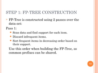 STEP 1: FP-TREE CONSTRUCTION
 FP-Tree is constructed using 2 passes over the
data-set:
Pass 1:
 Scan data and find support for each item.
 Discard infrequent items.
 Sort frequent items in decreasing order based on
their support.
Use this order when building the FP-Tree, so
common prefixes can be shared.
13
 