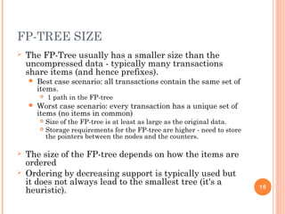 FP-TREE SIZE
 The FP-Tree usually has a smaller size than the
uncompressed data - typically many transactions
share items (and hence prefixes).
 Best case scenario: all transactions contain the same set of
items.
 1 path in the FP-tree
 Worst case scenario: every transaction has a unique set of
items (no items in common)
 Size of the FP-tree is at least as large as the original data.
 Storage requirements for the FP-tree are higher - need to store
the pointers between the nodes and the counters.
 The size of the FP-tree depends on how the items are
ordered
 Ordering by decreasing support is typically used but
it does not always lead to the smallest tree (it's a
heuristic). 16
 