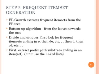 STEP 2: FREQUENT ITEMSET
GENERATION
 FP-Growth extracts frequent itemsets from the
FP-tree.
 Bottom-up algorithm - from the leaves towards
the root
 Divide and conquer: first look for frequent
itemsets ending in e, then de, etc. . . then d, then
cd, etc. . .
 First, extract prefix path sub-trees ending in an
item(set). (hint: use the linked lists)
17
 