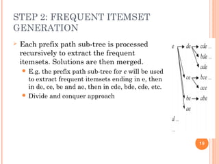 STEP 2: FREQUENT ITEMSET
GENERATION
 Each prefix path sub-tree is processed
recursively to extract the frequent
itemsets. Solutions are then merged.
 E.g. the prefix path sub-tree for e will be used
to extract frequent itemsets ending in e, then
in de, ce, be and ae, then in cde, bde, cde, etc.
 Divide and conquer approach
19
 