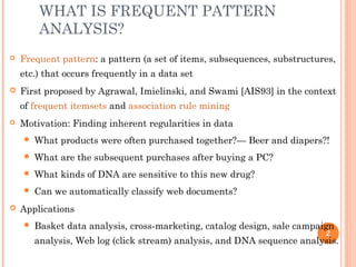 WHAT IS FREQUENT PATTERN
ANALYSIS?
 Frequent pattern: a pattern (a set of items, subsequences, substructures,
etc.) that occurs frequently in a data set
 First proposed by Agrawal, Imielinski, and Swami [AIS93] in the context
of frequent itemsets and association rule mining
 Motivation: Finding inherent regularities in data
 What products were often purchased together?— Beer and diapers?!
 What are the subsequent purchases after buying a PC?
 What kinds of DNA are sensitive to this new drug?
 Can we automatically classify web documents?
 Applications
 Basket data analysis, cross-marketing, catalog design, sale campaign
analysis, Web log (click stream) analysis, and DNA sequence analysis.
2
 