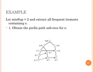 EXAMPLE
Let minSup = 2 and extract all frequent itemsets
containing e.
 1. Obtain the prefix path sub-tree for e:
21
 
