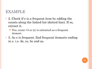 EXAMPLE
 2. Check if e is a frequent item by adding the
counts along the linked list (dotted line). If so,
extract it.
 Yes, count =3 so {e} is extracted as a frequent
itemset.
 3. As e is frequent, find frequent itemsets ending
in e. i.e. de, ce, be and ae.
22
 
