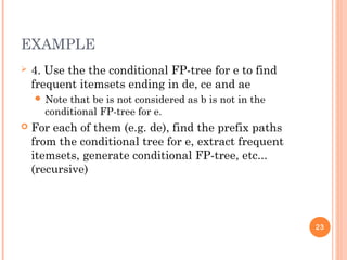 EXAMPLE
 4. Use the the conditional FP-tree for e to find
frequent itemsets ending in de, ce and ae
 Note that be is not considered as b is not in the
conditional FP-tree for e.
 For each of them (e.g. de), find the prefix paths
from the conditional tree for e, extract frequent
itemsets, generate conditional FP-tree, etc...
(recursive)
23
 