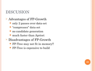 DISCUSION
 Advantages of FP-Growth
 only 2 passes over data-set
 “compresses” data-set
 no candidate generation
 much faster than Apriori
 Disadvantages of FP-Growth
 FP-Tree may not fit in memory!!
 FP-Tree is expensive to build
26
 