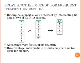 ECLAT: ANOTHER METHOD FOR FREQUENT
ITEMSET GENERATION
 Determine support of any k-itemset by intersecting tid-
lists of two of its (k-1) subsets.
 Advantage: very fast support counting
 Disadvantage: intermediate tid-lists may become too
large for memory
A
1
4
5
6
7
8
9
B
1
2
5
7
8
10
∧ →
AB
1
5
7
8
28
 