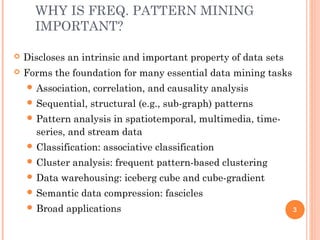 WHY IS FREQ. PATTERN MINING
IMPORTANT?
 Discloses an intrinsic and important property of data sets
 Forms the foundation for many essential data mining tasks
 Association, correlation, and causality analysis
 Sequential, structural (e.g., sub-graph) patterns
 Pattern analysis in spatiotemporal, multimedia, time-
series, and stream data
 Classification: associative classification
 Cluster analysis: frequent pattern-based clustering
 Data warehousing: iceberg cube and cube-gradient
 Semantic data compression: fascicles
 Broad applications 3
 