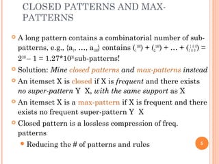 CLOSED PATTERNS AND MAX-
PATTERNS
 A long pattern contains a combinatorial number of sub-
patterns, e.g., {a1, …, a100} contains (1
100
) + (2
100
) + … + (1
1
0
0
0
0
) =
2100
– 1 = 1.27*1030
sub-patterns!
 Solution: Mine closed patterns and max-patterns instead
 An itemset X is closed if X is frequent and there exists
no super-pattern Y X, with the same support as X
 An itemset X is a max-pattern if X is frequent and there
exists no frequent super-pattern Y X
 Closed pattern is a lossless compression of freq.
patterns
Reducing the # of patterns and rules 5
 