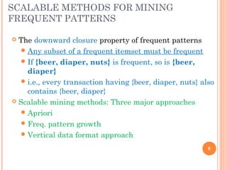 SCALABLE METHODS FOR MINING
FREQUENT PATTERNS
 The downward closure property of frequent patterns
Any subset of a frequent itemset must be frequent
If {beer, diaper, nuts} is frequent, so is {beer,
diaper}
i.e., every transaction having {beer, diaper, nuts} also
contains {beer, diaper}
 Scalable mining methods: Three major approaches
Apriori
Freq. pattern growth
Vertical data format approach
6
 
