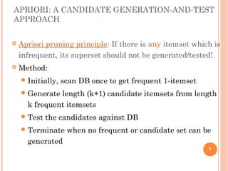 APRIORI: A CANDIDATE GENERATION-AND-TEST
APPROACH
 Apriori pruning principle: If there is any itemset which is
infrequent, its superset should not be generated/tested!
 Method:
Initially, scan DB once to get frequent 1-itemset
Generate length (k+1) candidate itemsets from length
k frequent itemsets
Test the candidates against DB
Terminate when no frequent or candidate set can be
generated
7
 