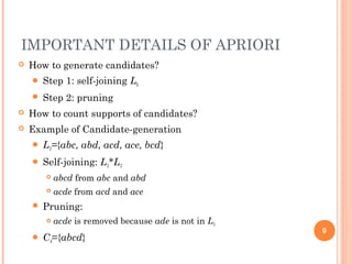 IMPORTANT DETAILS OF APRIORI
 How to generate candidates?
 Step 1: self-joining Lk
 Step 2: pruning
 How to count supports of candidates?
 Example of Candidate-generation
 L3={abc, abd, acd, ace, bcd}
 Self-joining: L3*L3
 abcd from abc and abd
 acde from acd and ace
 Pruning:
 acde is removed because ade is not in L3
 C4={abcd}
9
 