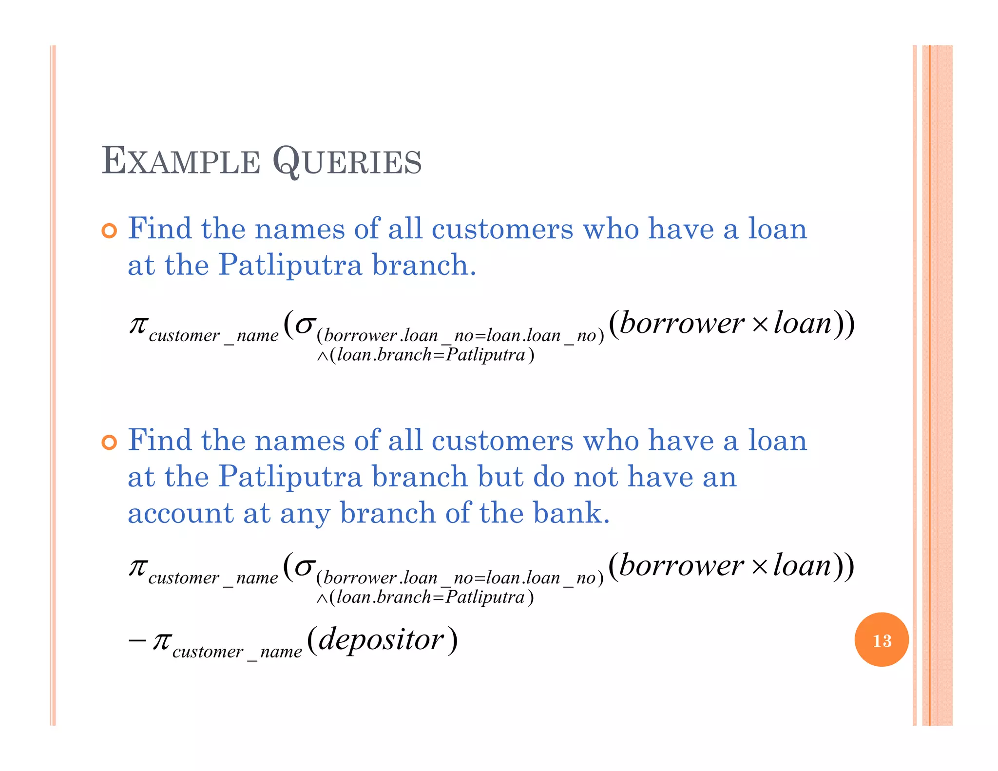 EXAMPLE QUERIES
 Find the names of all customers who have a loan
at the Patliputra branch.
))(( )( loanborrowernoloanloannoloanborrowernamecustomer 
Fi d th f ll t h h l
))((
).(
)_._.(_
Patliputrabranchloan
noloanloannoloanborrowernamecustomer


 Find the names of all customers who have a loan
at the Patliputra branch but do not have an
account at any branch of the bank.
)(
))((
).(
)_._.(_
d i
loanborrower
Patliputrabranchloan
noloanloannoloanborrowernamecustomer  


13)(_ depositornamecustomer
 