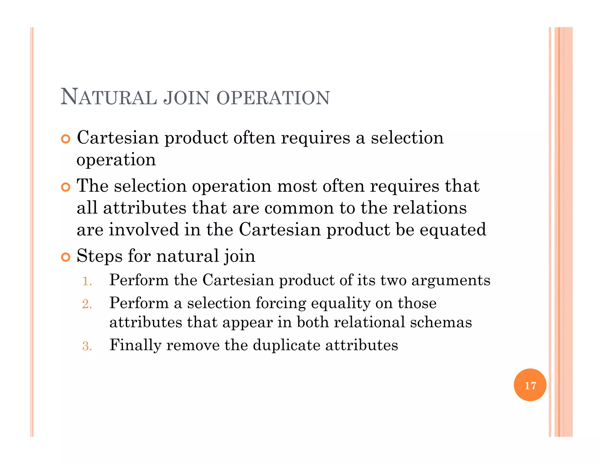 NATURAL JOIN OPERATION
 Cartesian product often requires a selectionp q
operation
 The selection operation most often requires that
ll tt ib t th t t th l tiall attributes that are common to the relations
are involved in the Cartesian product be equated
 Steps for natural join Steps for natural join
1. Perform the Cartesian product of its two arguments
2. Perform a selection forcing equality on those
tt ib t th t i b th l ti l hattributes that appear in both relational schemas
3. Finally remove the duplicate attributes
17
 