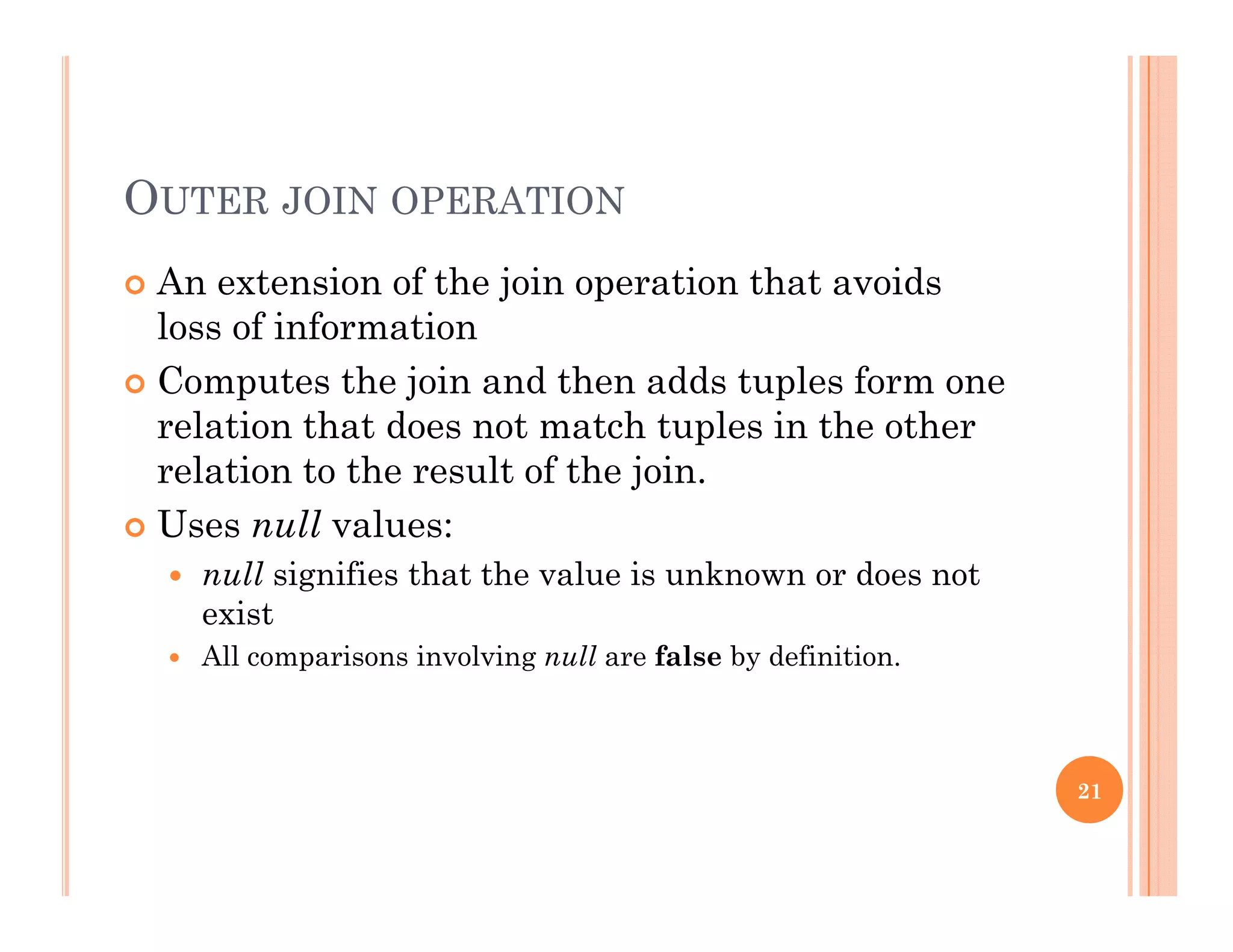 OUTER JOIN OPERATION
 An extension of the join operation that avoidsj p
loss of information
 Computes the join and then adds tuples form one
l ti th t d t t h t l i th threlation that does not match tuples in the other
relation to the result of the join.
 Uses null values: Uses null values:
 null signifies that the value is unknown or does not
exist
 All comparisons involving null are false by definition All comparisons involving null are false by definition.
21
 