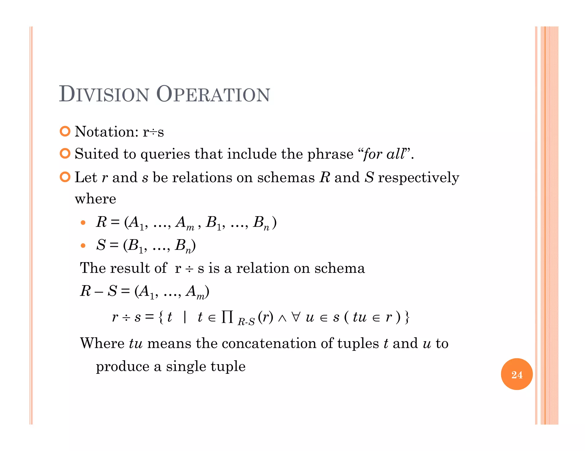 DIVISION OPERATION
 Notation: r÷s
 Suited to queries that include the phrase “for all”.
 Let r and s be relations on schemas R and S respectively
wherewhere
 R = (A1, …, Am , B1, …, Bn )
 S = (B1, …, Bn)
The result of r  s is a relation on schema
R – S = (A1, …, Am)
{  ( ) ( ) }r  s = { t | t   R-S (r)   u  s ( tu  r ) }
Where tu means the concatenation of tuples t and u to
produce a single tupleproduce a single tuple 24
 