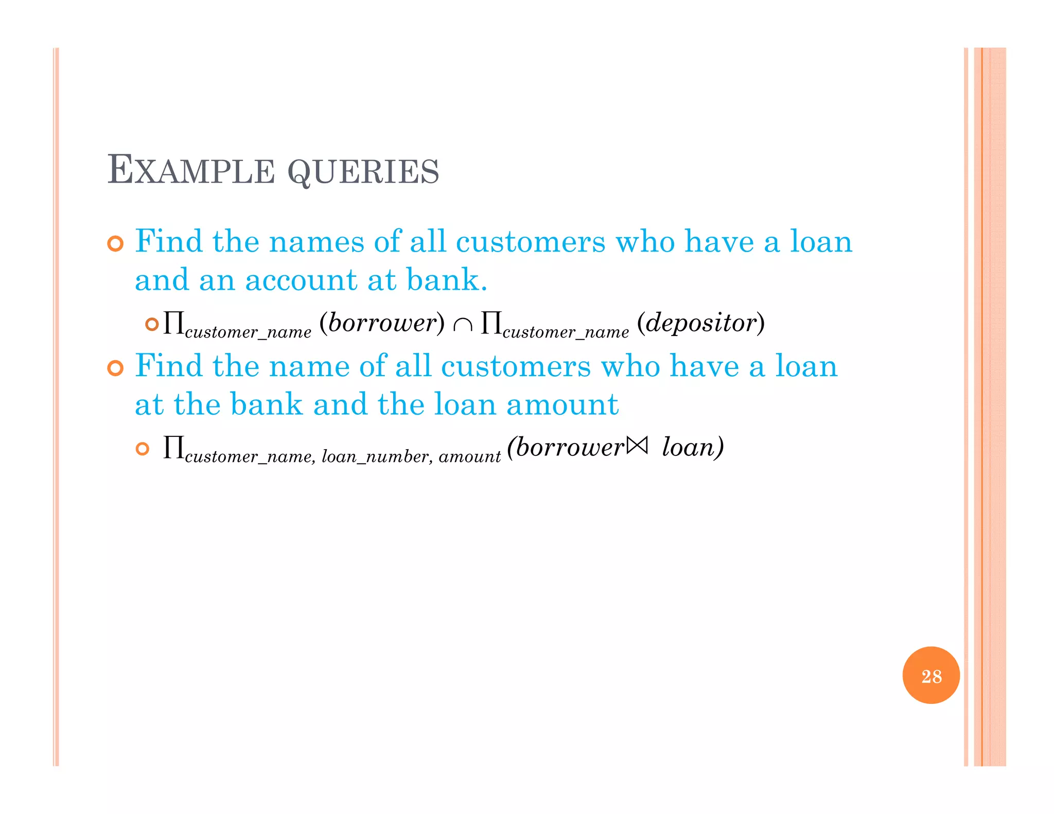 EXAMPLE QUERIES
 Find the names of all customers who have a loan
and an account at bank.
customer_name (borrower)  customer_name (depositor)
Fi d h f ll h h l Find the name of all customers who have a loan
at the bank and the loan amount
 customer name loan number amount (borrower loan)customer_name, loan_number, amount ( )
28
 