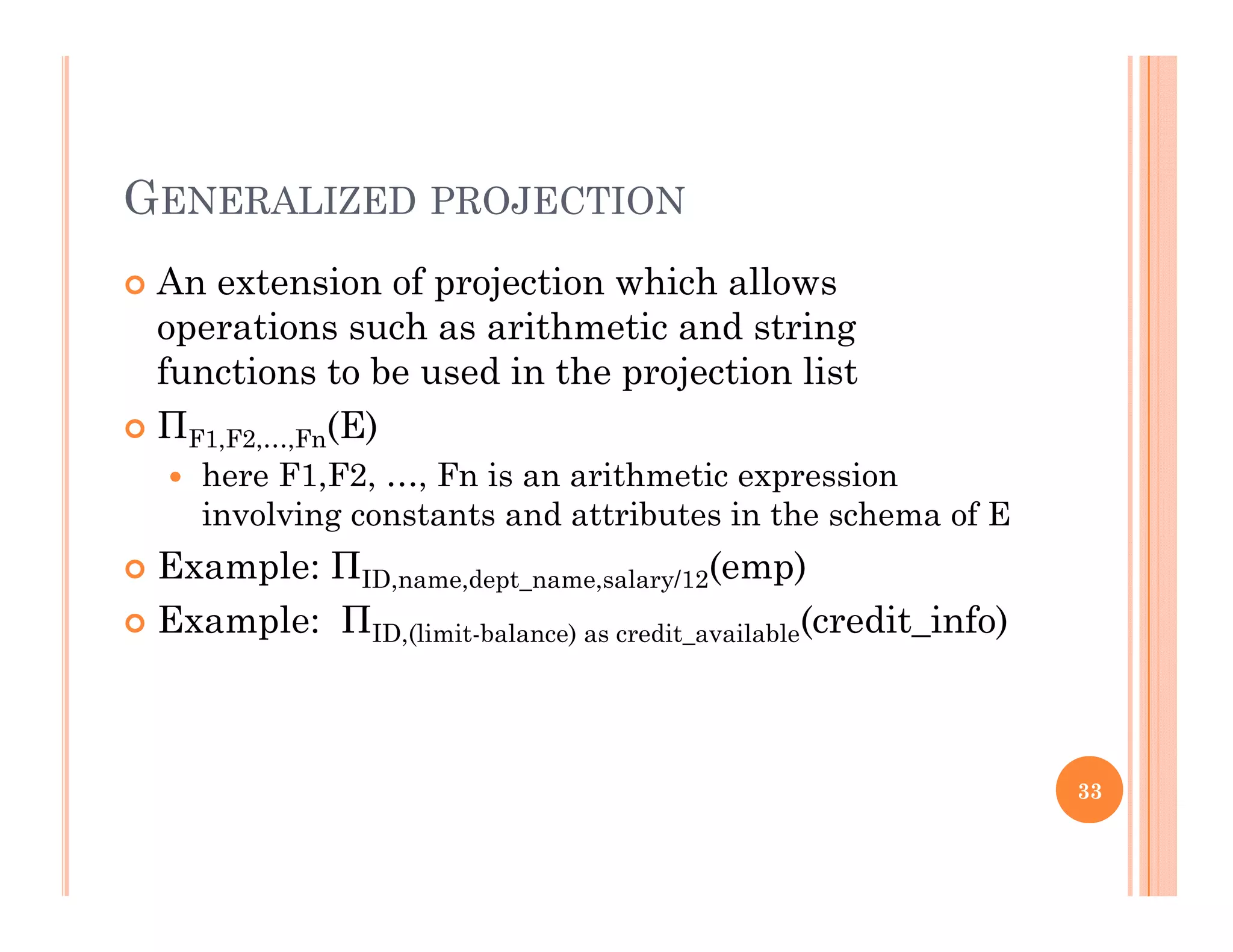 GENERALIZED PROJECTION
 An extension of projection which allowsp j
operations such as arithmetic and string
functions to be used in the projection list
Π (E) ΠF1,F2,…,Fn(E)
 here F1,F2, …, Fn is an arithmetic expression
involving constants and attributes in the schema of E
 Example: ΠID,name,dept_name,salary/12(emp)
 Example: ΠID,(limit-balance) as credit_available(credit_info)
33
 