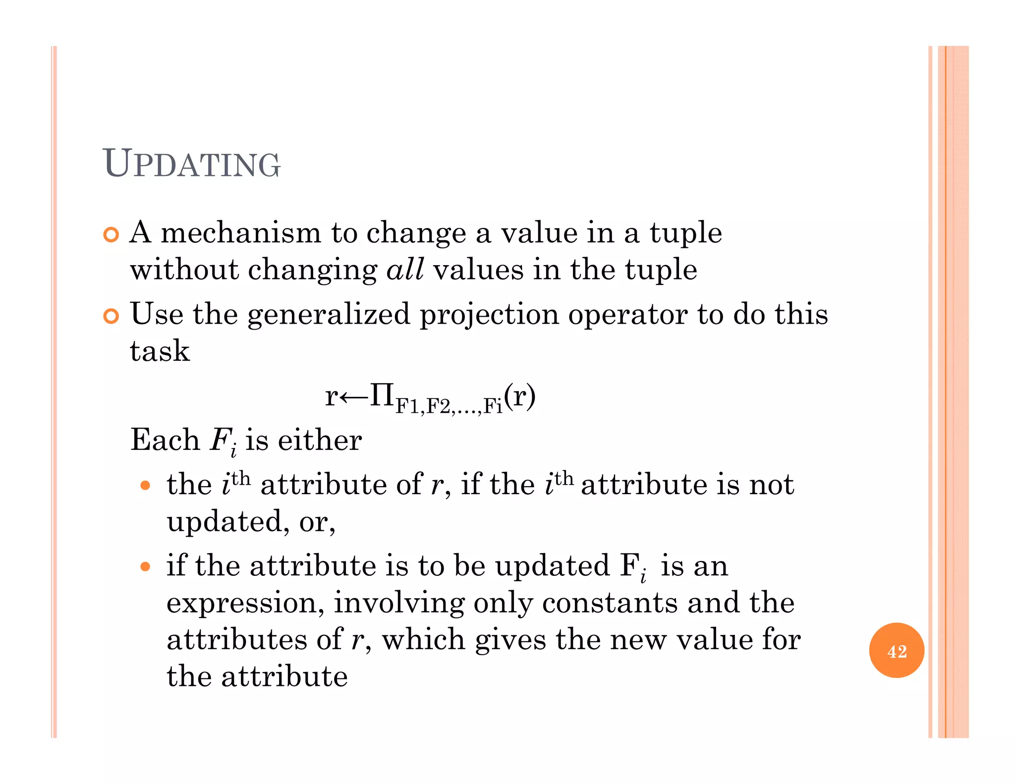 UPDATING
 A mechanism to change a value in a tupleg p
without changing all values in the tuple
 Use the generalized projection operator to do this
t ktask
r←ΠF1,F2,…,Fi(r)
Each F is eitherEach Fi is either
 the ith attribute of r, if the ith attribute is not
updated, or,
 if the attribute is to be updated Fi is an
expression, involving only constants and the
attributes of r which gives the new value forattributes of r, which gives the new value for
the attribute
42
 