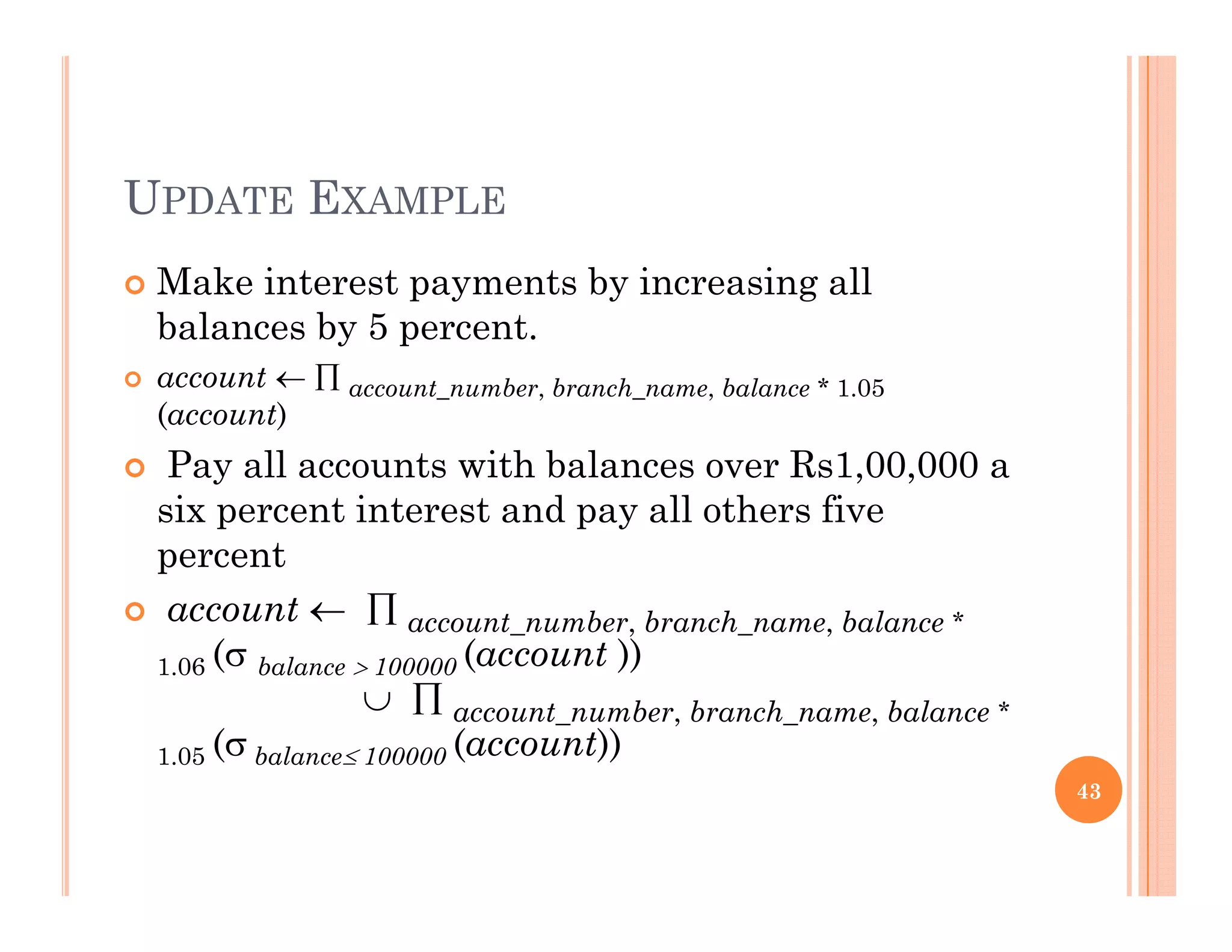 UPDATE EXAMPLE
 Make interest payments by increasing allp y y g
balances by 5 percent.
 account   account_number, branch_name, balance * 1.05
(account)(account)
 Pay all accounts with balances over Rs1,00,000 a
six percent interest and pay all others five
percent
 account   account_number, branch_name, balance *
( (account ))1.06 ( balance  100000 (account ))
  account_number, branch_name, balance *
1.05 ( balance 100000 (account))
43
 