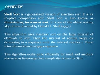 Shell Sort is a generalized version of insertion sort. It is an
in–place comparison sort. Shell Sort is also known as
diminishing increment sort, it is one of the oldest sorting
algorithms invented by Donald L. Shell (1959.)
This algorithm uses insertion sort on the large interval of
elements to sort. Then the interval of sorting keeps on
decreasing in a sequence until the interval reaches 1. These
intervals are known as gap sequence.
This algorithm works quite efficiently for small and medium
size array as its average time complexity is near to O(n).
OVERVIEW
 