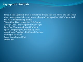 Since in this algorithm array is recursively divided into two halves and take linear
time to merge two halves, so the complexity of this algorithm id O(n*logn) in all
the cases. Summarizing all this-
Worst Case Time complexity: O (n*logn)
Average Case Time complexity: O(n*logn)
Best Case Time complexity: O(n*logn)
Space Complexity: O(n) Auxiliary space
Algorithmic Paradigm: Divide and Conquer
Sorting In Place: No
Space Complexity: O(n)
Stable: Yes
Asymptotic Analysis
 