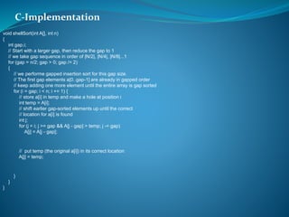 void shellSort(int A[], int n)
{
int gap,i;
// Start with a larger gap, then reduce the gap to 1
// we take gap sequence in order of |N/2|, |N/4|, |N/8|...1
for (gap = n/2; gap > 0; gap /= 2)
{
// we performe gapped insertion sort for this gap size.
// The first gap elements a[0..gap-1] are already in gapped order
// keep adding one more element until the entire array is gap sorted
for (i = gap; i < n; i += 1) {
// store a[i] in temp and make a hole at position i
int temp = A[i];
// shift earlier gap-sorted elements up until the correct
// location for a[i] is found
int j;
for (j = i; j >= gap && A[j - gap] > temp; j -= gap)
A[j] = A[j - gap];
// put temp (the original a[i]) in its correct location
A[j] = temp;
}
}
}
C-Implementation
 