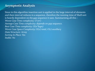 Since in this algorithm insertion sort is applied in the large interval of elements
and then interval reduces in a sequence, therefore the running time of Shell sort
is heavily dependent on the gap sequence it uses .Summarising all this –
Worst Case Time complexity: O (n2)
Average Case Time complexity: depends on gap sequence.
Best Case Time complexity: O(n*logn)
Worst Case Space Complexity: O(n) total, O(1) auxiliary
Data Structure: Array
Sorting In Place: Yes
Stable: No
Asymptotic Analysis
 