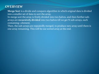 Merge Sort is a divide and conquers algorithm in which original data is divided
into a smaller set of data to sort the array.
In merge sort the array is firstly divided into two halves, and then further sub-
arrays are recursively divided into two halves till we get N sub-arrays, each
containing 1 element.
Then, the sub-arrays are repeatedly merged, to produce new array until there is
one array remaining. This will be our sorted array at the end.
OVERVIEW
 