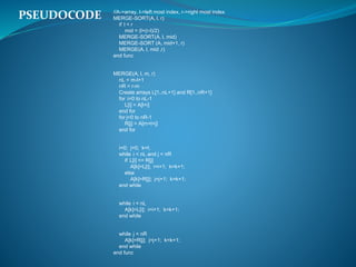 //A->array, l->left most index, r->right most index
MERGE-SORT(A, l, r)
if l < r
mid = (l+(r-l)/2)
MERGE-SORT(A, l, mid)
MERGE-SORT (A, mid+1, r)
MERGE(A, l, mid ,r)
end func
MERGE(A, l, m, r)
nL = m-l+1
nR = r-m
Create arrays L[1..nL+1] and R[1..nR+1]
for i=0 to nL-1
L[i] = A[l+i]
end for
for j=0 to nR-1
R[j] = A[m+l+j]
end for
i=0; j=0; k=l;
while i < nL and j < nR
if L[i] <= R[j]
A[k]=L[i]; i=i+1; k=k+1;
else
A[k]=R[j]; j=j+1; k=k+1;
end while
while i < nL
A[k]=L[i]; i=i+1; k=k+1;
end while
while j < nR
A[k]=R[j]; j=j+1; k=k+1;
end while
end func
PSEUDOCODE
 