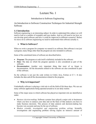 CS504-Software Engineering – I VU
_____________________________________________________________________
© Copyright Virtual University of Pakistan
1
Lecture No. 1
Introduction to Software Engineering
An Introduction to Software Construction Techniques for Industrial Strength
Software
1.1 Introduction
Software engineering is an interesting subject. In order to understand this subject we will
need to look at a number of examples and case studies. And we will need to see how we
can develop good software and how it could be improved in different scenarios? Before
we move on to software engineering we need to understand what software actually is.
 What is Software?
When we write a program for computer we named it as software. But software is not just
a program; many things other than the program are also included in software.
Some of the constituted items of software are described below.
 Program: The program or code itself is definitely included in the software.
 Data: The data on which the program operates is also considered as part of the
software.
 Documentation: Another very important thing that most of us forget is
documentation. All the documents related to the software are also considered as part
of the software.
So the software is not just the code written in Cobol, Java, Fortran or C++. It also
includes the data and all the documentation related to the program.
 Why is it important?
Undoubtedly software is playing a vital role in all the field of life these days. We can see
many software applications being operated around us in our daily routine.
Some of the major areas in which software has played an important role are identified as
under.
 Business decision-making: Software systems have played a major role in businesses
where you have to analyze your data and on the basis of that analysis you have to
make business decisions. This process of data analysis and decision-making has
become very accurate and easy by the use of software.
 Modern scientific investigation and engineering problem solving: Scientific
investigations and engineering problem solving require an intensive amount of
 