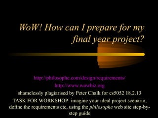 WoW! How can I prepare for my
               final year project?


            http://philosophe.com/design/requirements/
                       http://www.wowbiz.org
    shamelessly plagiarised by Peter Chalk for cs5052 18.2.13
 TASK FOR WORKSHOP: imagine your ideal project scenario,
define the requirements etc, using the philosophe web site step-by-
                              step guide
 