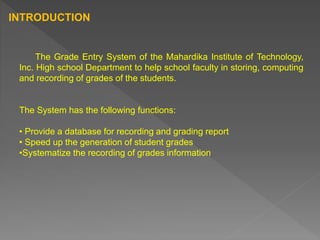The Grade Entry System of the Mahardika Institute of Technology,
Inc. High school Department to help school faculty in storing, computing
and recording of grades of the students.
The System has the following functions:
• Provide a database for recording and grading report
• Speed up the generation of student grades
•Systematize the recording of grades information
INTRODUCTION
 