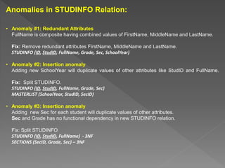 Anomalies in STUDINFO Relation:
• Anomaly #1: Redundant Attributes
FullName is composite having combined values of FirstName, MiddleName and LastName.
Fix: Remove redundant attributes FirstName, MiddleName and LastName.
STUDINFO (ID, StudID, FullName, Grade, Sec, SchoolYear)
• Anomaly #2: Insertion anomaly
Adding new SchoolYear will duplicate values of other attributes like StudID and FullName.
Fix: Split STUDINFO.
STUDINFO (ID, StudID, FullName, Grade, Sec)
MASTERLIST (SchoolYear, StudID, SecID)
• Anomaly #3: Insertion anomaly
Adding new Sec for each student will duplicate values of other attributes.
Sec and Grade has no functional dependency in new STUDINFO relation.
Fix: Split STUDINFO
STUDINFO (ID, StudID, FullName) - 3NF
SECTIONS (SecID, Grade, Sec) – 3NF
 