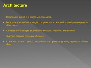 Architecture
• Database is stored in a single MS Access file.
• Database is stored on a single computer on a LAN and shared peer-to-peer to
other users.
• Administrator manages student info, sections, teachers, and subjects.
• Teachers manage grades of students.
• At the end of each period, the adviser can produce grading reports of his/her
class .
 