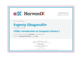 CERTIFICATE
Issued April 15th, 2013

This is to certify that

Evgeniy Sibagatullin
successfully completed

CS50x: Introduction to Computer Science I
a course of study offered by HarvardX, an online learning
initiative of Harvard University through edX.

David J. Malan

Senior Lecturer on Computer Science
School of Engineering and Applied Sciences
Harvard University

HONOR CODE CERTIFICATE
*Authenticity of this certificate can be verified at https://verify.edx.org/cert/f01df8a8155b41a59ee5a65f765e9a9a

 