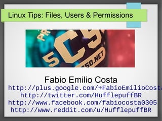 Linux Tips: Files, Users & Permissions

Fabio Emilio Costa

http://plus.google.com/+FabioEmilioCosta
http://twitter.com/HufflepuffBR
http://www.facebook.com/fabiocosta0305
http://www.reddit.com/u/HufflepuffBR

 