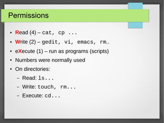 Permissions
●

Read (4) – cat, cp ...

●

Write (2) – gedit, vi, emacs, rm..

●

eXecute (1) – run as programs (scripts)

●

Numbers were normally used

●

On directories:
–

Read: ls...

–

Write: touch, rm...

–

Execute: cd...

 