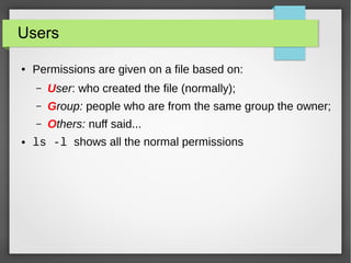 Users
●

Permissions are given on a file based on:
–
–

Group: people who are from the same group the owner;

–
●

User: who created the file (normally);
Others: nuff said...

ls -l shows all the normal permissions

 