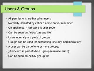 Users & Groups
●

All permissions are based on users

●

Normally indicated by either a name and/or a number

●

On appliance, jharvard is user 1000

●

Can be seen on /etc/passwd file

●

Users normally are parts of groups

●

Groups can be used for accounting, security, administration;

●

A user can be part of one or more groups;

●

jharvard is part of wheel group (can use sudo)

●

Can be seen on /etc/group file

 