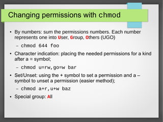 Changing permissions with chmod
●

By numbers: sum the permissions numbers. Each number
represents one into User, Group, Others (UGO)
–

●

Character indication: placing the needed permissions for a kind
after a = symbol;
–

●

chmod u=rw,go=w bar

Set/Unset: using the + symbol to set a permission and a –
symbol to unset a permission (easier method);
–

●

chmod 644 foo

chmod a+r,u+w baz

Special group: All

 