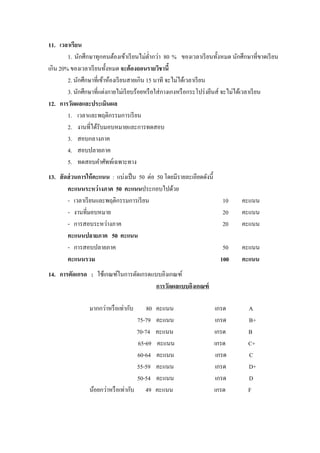 11. เวลาเรียน
        1. นักศึกษาทุกคนต้องเข้าเรี ยนไม่ต`ากว่า 80 % ของเวลาเรี ยนทัcงหมด นักศึกษาที`ขาดเรี ยน
                                             ํ
เกิน 20% ของเวลาเรี ยนทัcงหมด จะต้ องถอนรายวิชานีB
        2. นักศึกษาที`เข้าห้องเรี ยนสายเกิน 15 นาที จะไม่ได้เวลาเรี ยน
        3. นักศึกษาที`แต่งกายไม่เรี ยบร้อยหรื อใส่ กางเกงหรื อกระโปร่ งยีนส์ จะไม่ได้เวลาเรี ยน
12. การวัดผลและประเมินผล
        1. เวลาและพฤติกรรมการเรี ยน
        2. งานที`ได้รับมอบหมายและการทดสอบ
        3. สอบกลางภาค
        4. สอบปลายภาค
        5. ทดสอบคําศัพท์เฉพาะทาง
13. สั ดส่ วนการให้ คะแนน : แบ่งเป็ น 50 ต่อ 50 โดยมีรายละเอียดดังนีc
        คะแนนระหว่ างภาค 50 คะแนนประกอบไปด้วย
        - เวลาเรี ยนและพฤติกรรมการเรี ยน                               10       คะแนน
        - งานที`มอบหมาย                                                20       คะแนน
        - การสอบระหว่างภาค                                             20       คะแนน
        คะแนนปลายภาค 50 คะแนน
        - การสอบปลายภาค                                                50       คะแนน
        คะแนนรวม                                                      100       คะแนน
14. การตัดเกรด : ใช้เกณฑ์ในการตัดเกรดแบบอิงเกณฑ์
                                       การวัดผลแบบอิงเกณฑ์

                 มากกว่าหรื อเท่ากับ     80   คะแนน                 เกรด          A
                                     75-79    คะแนน                  เกรด         B+
                                     70-74    คะแนน                 เกรด          B
                                     65-69    คะแนน                 เกรด          C+
                                     60-64    คะแนน                  เกรด         C
                                     55-59    คะแนน                 เกรด          D+
                                     50-54    คะแนน                  เกรด         D
                 น้อยกว่าหรื อเท่ากับ 49      คะแนน                 เกรด          F
 